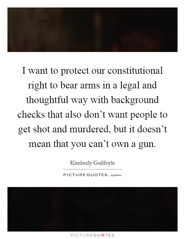I want to protect our constitutional right to bear arms in a legal and thoughtful way with background checks that also don't want people to get shot and murdered, but it doesn't mean that you can't own a gun. Picture Quote #1