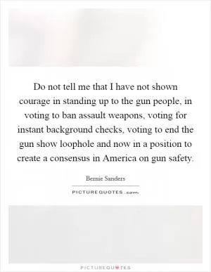 Do not tell me that I have not shown courage in standing up to the gun people, in voting to ban assault weapons, voting for instant background checks, voting to end the gun show loophole and now in a position to create a consensus in America on gun safety Picture Quote #1