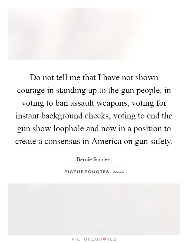 Do not tell me that I have not shown courage in standing up to the gun people, in voting to ban assault weapons, voting for instant background checks, voting to end the gun show loophole and now in a position to create a consensus in America on gun safety. Picture Quote #1
