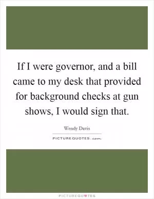 If I were governor, and a bill came to my desk that provided for background checks at gun shows, I would sign that Picture Quote #1