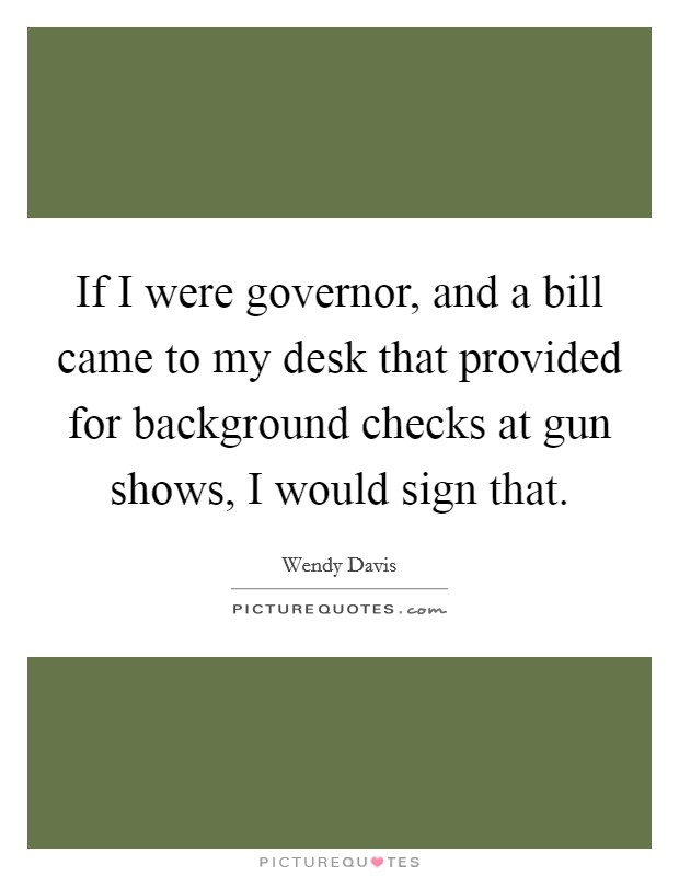 If I were governor, and a bill came to my desk that provided for background checks at gun shows, I would sign that. Picture Quote #1