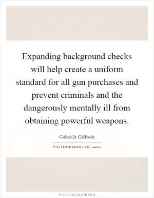 Expanding background checks will help create a uniform standard for all gun purchases and prevent criminals and the dangerously mentally ill from obtaining powerful weapons Picture Quote #1