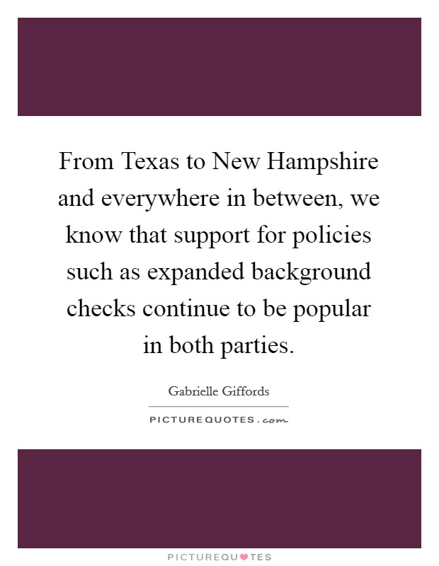From Texas to New Hampshire and everywhere in between, we know that support for policies such as expanded background checks continue to be popular in both parties. Picture Quote #1