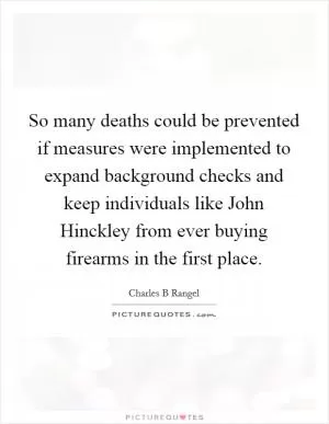 So many deaths could be prevented if measures were implemented to expand background checks and keep individuals like John Hinckley from ever buying firearms in the first place Picture Quote #1