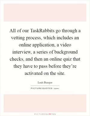 All of our TaskRabbits go through a vetting process, which includes an online application, a video interview, a series of background checks, and then an online quiz that they have to pass before they’re activated on the site Picture Quote #1