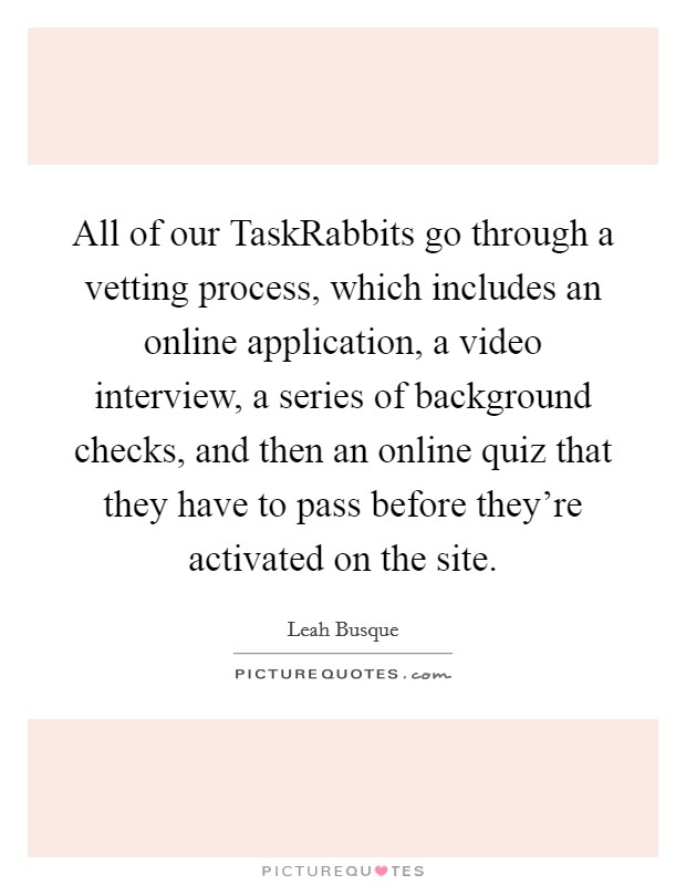All of our TaskRabbits go through a vetting process, which includes an online application, a video interview, a series of background checks, and then an online quiz that they have to pass before they're activated on the site. Picture Quote #1