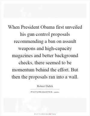 When President Obama first unveiled his gun control proposals recommending a ban on assault weapons and high-capacity magazines and better background checks, there seemed to be momentum behind the effort. But then the proposals ran into a wall Picture Quote #1