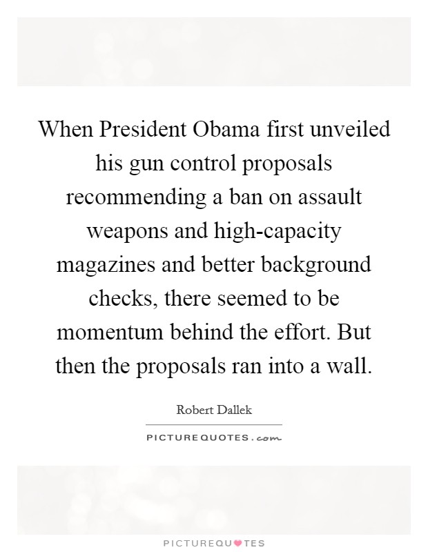 When President Obama first unveiled his gun control proposals recommending a ban on assault weapons and high-capacity magazines and better background checks, there seemed to be momentum behind the effort. But then the proposals ran into a wall. Picture Quote #1