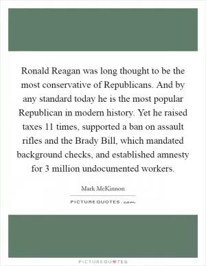 Ronald Reagan was long thought to be the most conservative of Republicans. And by any standard today he is the most popular Republican in modern history. Yet he raised taxes 11 times, supported a ban on assault rifles and the Brady Bill, which mandated background checks, and established amnesty for 3 million undocumented workers Picture Quote #1