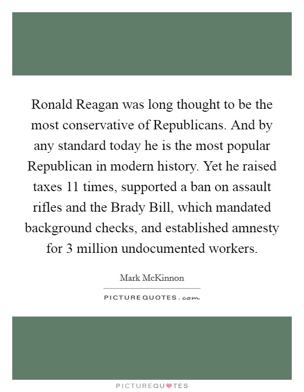 Ronald Reagan was long thought to be the most conservative of Republicans. And by any standard today he is the most popular Republican in modern history. Yet he raised taxes 11 times, supported a ban on assault rifles and the Brady Bill, which mandated background checks, and established amnesty for 3 million undocumented workers. Picture Quote #1