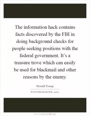 The information hack contains facts discovered by the FBI in doing background checks for people seeking positions with the federal government. It’s a treasure trove which can easily be used for blackmail and other reasons by the enemy Picture Quote #1