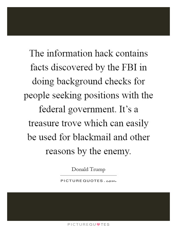 The information hack contains facts discovered by the FBI in doing background checks for people seeking positions with the federal government. It's a treasure trove which can easily be used for blackmail and other reasons by the enemy. Picture Quote #1