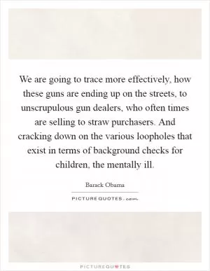 We are going to trace more effectively, how these guns are ending up on the streets, to unscrupulous gun dealers, who often times are selling to straw purchasers. And cracking down on the various loopholes that exist in terms of background checks for children, the mentally ill Picture Quote #1