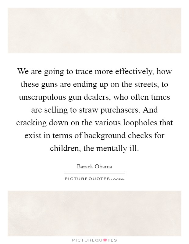 We are going to trace more effectively, how these guns are ending up on the streets, to unscrupulous gun dealers, who often times are selling to straw purchasers. And cracking down on the various loopholes that exist in terms of background checks for children, the mentally ill. Picture Quote #1