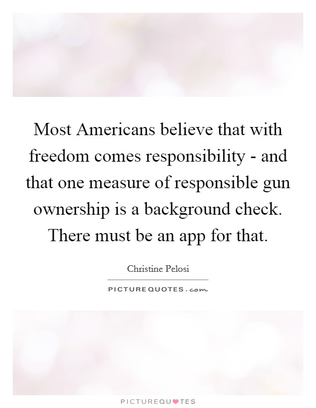 Most Americans believe that with freedom comes responsibility - and that one measure of responsible gun ownership is a background check. There must be an app for that. Picture Quote #1
