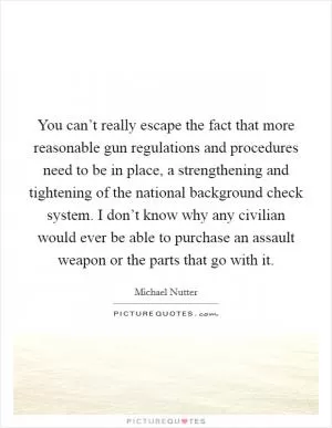 You can’t really escape the fact that more reasonable gun regulations and procedures need to be in place, a strengthening and tightening of the national background check system. I don’t know why any civilian would ever be able to purchase an assault weapon or the parts that go with it Picture Quote #1