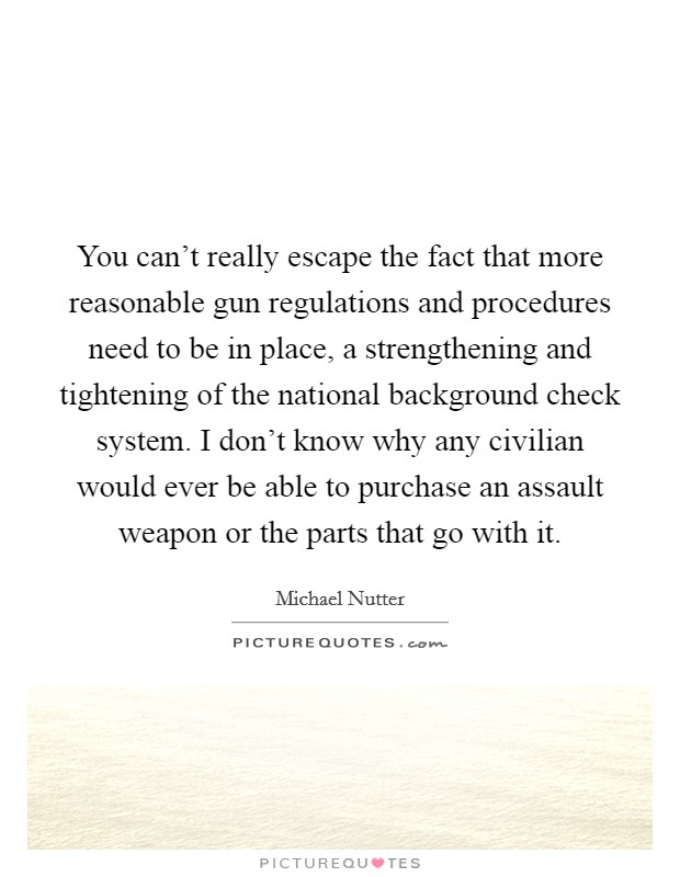 You can't really escape the fact that more reasonable gun regulations and procedures need to be in place, a strengthening and tightening of the national background check system. I don't know why any civilian would ever be able to purchase an assault weapon or the parts that go with it. Picture Quote #1