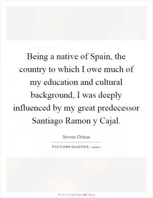 Being a native of Spain, the country to which I owe much of my education and cultural background, I was deeply influenced by my great predecessor Santiago Ramon y Cajal Picture Quote #1