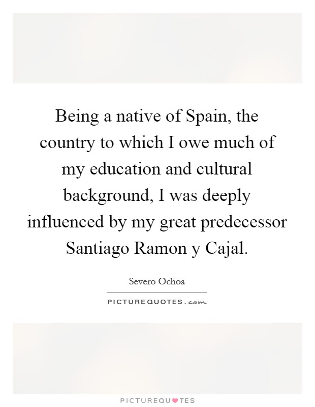 Being a native of Spain, the country to which I owe much of my education and cultural background, I was deeply influenced by my great predecessor Santiago Ramon y Cajal. Picture Quote #1