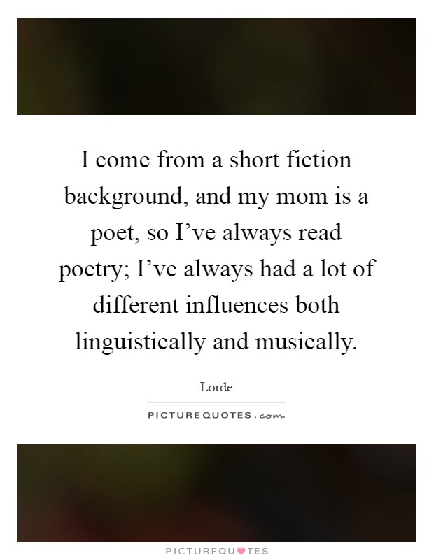 I come from a short fiction background, and my mom is a poet, so I've always read poetry; I've always had a lot of different influences both linguistically and musically. Picture Quote #1