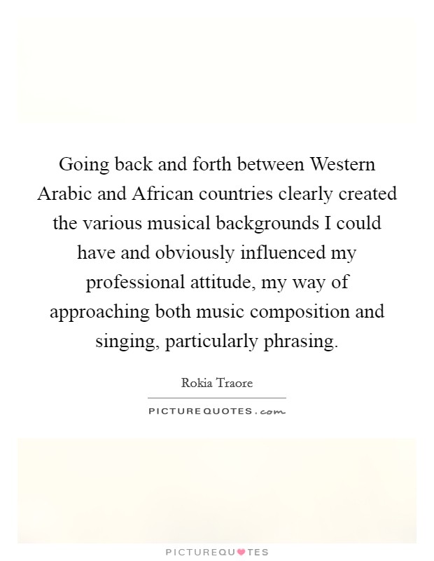 Going back and forth between Western Arabic and African countries clearly created the various musical backgrounds I could have and obviously influenced my professional attitude, my way of approaching both music composition and singing, particularly phrasing. Picture Quote #1