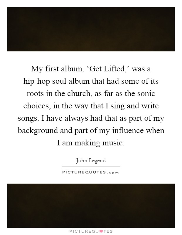 My first album, ‘Get Lifted,' was a hip-hop soul album that had some of its roots in the church, as far as the sonic choices, in the way that I sing and write songs. I have always had that as part of my background and part of my influence when I am making music. Picture Quote #1