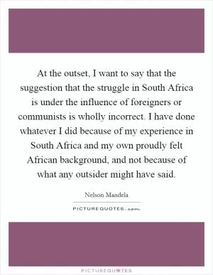 At the outset, I want to say that the suggestion that the struggle in South Africa is under the influence of foreigners or communists is wholly incorrect. I have done whatever I did because of my experience in South Africa and my own proudly felt African background, and not because of what any outsider might have said Picture Quote #1