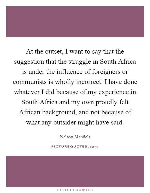 At the outset, I want to say that the suggestion that the struggle in South Africa is under the influence of foreigners or communists is wholly incorrect. I have done whatever I did because of my experience in South Africa and my own proudly felt African background, and not because of what any outsider might have said. Picture Quote #1