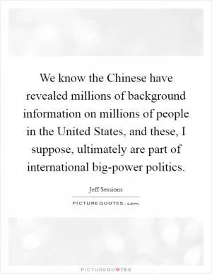 We know the Chinese have revealed millions of background information on millions of people in the United States, and these, I suppose, ultimately are part of international big-power politics Picture Quote #1