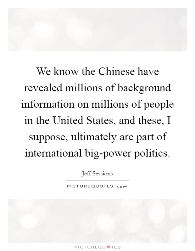 We know the Chinese have revealed millions of background information on millions of people in the United States, and these, I suppose, ultimately are part of international big-power politics. Picture Quote #1