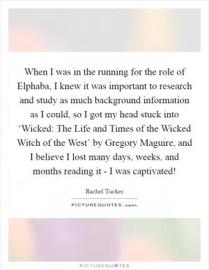 When I was in the running for the role of Elphaba, I knew it was important to research and study as much background information as I could, so I got my head stuck into ‘Wicked: The Life and Times of the Wicked Witch of the West’ by Gregory Maguire, and I believe I lost many days, weeks, and months reading it - I was captivated! Picture Quote #1