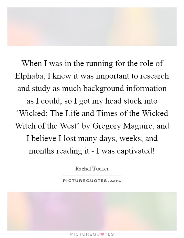 When I was in the running for the role of Elphaba, I knew it was important to research and study as much background information as I could, so I got my head stuck into ‘Wicked: The Life and Times of the Wicked Witch of the West' by Gregory Maguire, and I believe I lost many days, weeks, and months reading it - I was captivated! Picture Quote #1