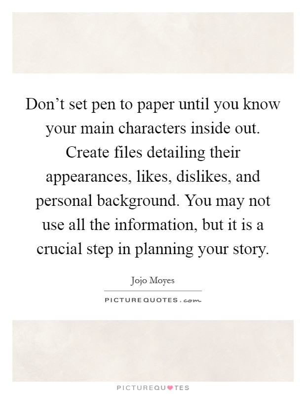 Don't set pen to paper until you know your main characters inside out. Create files detailing their appearances, likes, dislikes, and personal background. You may not use all the information, but it is a crucial step in planning your story. Picture Quote #1