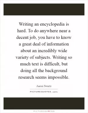Writing an encyclopedia is hard. To do anywhere near a decent job, you have to know a great deal of information about an incredibly wide variety of subjects. Writing so much text is difficult, but doing all the background research seems impossible Picture Quote #1