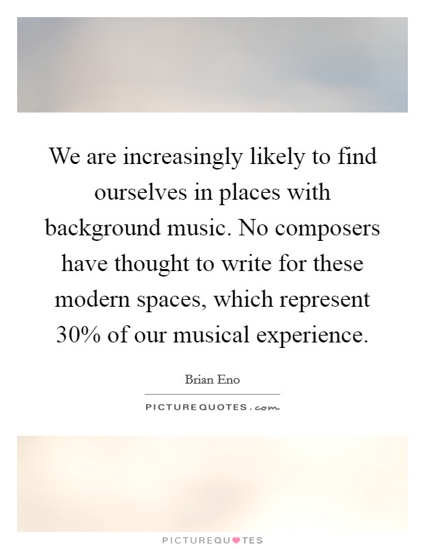 We are increasingly likely to find ourselves in places with background music. No composers have thought to write for these modern spaces, which represent 30% of our musical experience. Picture Quote #1