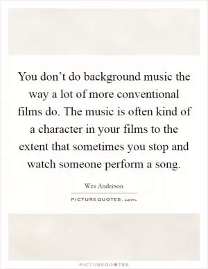 You don’t do background music the way a lot of more conventional films do. The music is often kind of a character in your films to the extent that sometimes you stop and watch someone perform a song Picture Quote #1