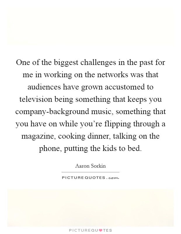 One of the biggest challenges in the past for me in working on the networks was that audiences have grown accustomed to television being something that keeps you company-background music, something that you have on while you're flipping through a magazine, cooking dinner, talking on the phone, putting the kids to bed. Picture Quote #1