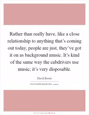 Rather than really have, like a close relationship to anything that’s coming out today, people are just, they’ve got it on as background music. It’s kind of the same way the cabdrivers use music; it’s very disposable Picture Quote #1