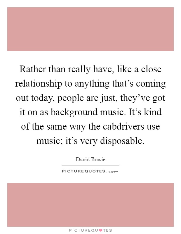 Rather than really have, like a close relationship to anything that's coming out today, people are just, they've got it on as background music. It's kind of the same way the cabdrivers use music; it's very disposable. Picture Quote #1