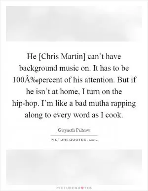 He [Chris Martin] can’t have background music on. It has to be 100Â‰percent of his attention. But if he isn’t at home, I turn on the hip-hop. I’m like a bad mutha rapping along to every word as I cook Picture Quote #1