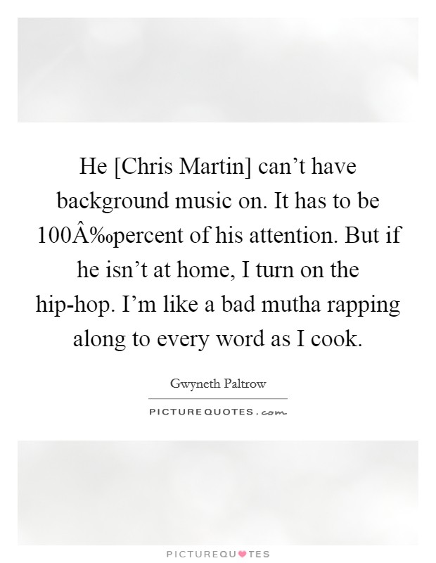 He [Chris Martin] can't have background music on. It has to be 100Â‰percent of his attention. But if he isn't at home, I turn on the hip-hop. I'm like a bad mutha rapping along to every word as I cook. Picture Quote #1