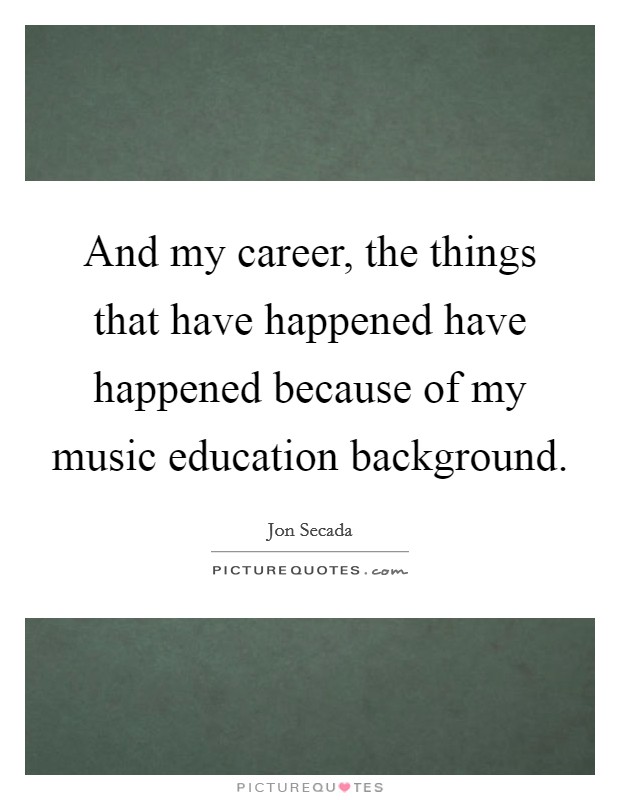 And my career, the things that have happened have happened because of my music education background. Picture Quote #1