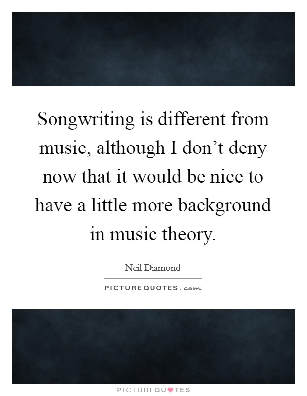 Songwriting is different from music, although I don't deny now that it would be nice to have a little more background in music theory. Picture Quote #1