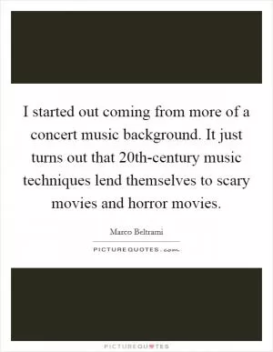 I started out coming from more of a concert music background. It just turns out that 20th-century music techniques lend themselves to scary movies and horror movies Picture Quote #1