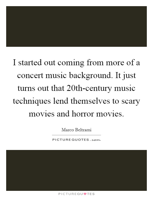 I started out coming from more of a concert music background. It just turns out that 20th-century music techniques lend themselves to scary movies and horror movies. Picture Quote #1