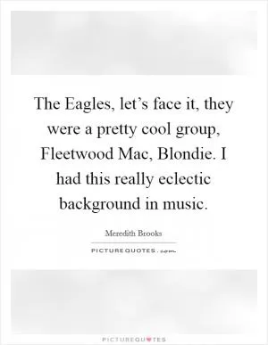 The Eagles, let’s face it, they were a pretty cool group, Fleetwood Mac, Blondie. I had this really eclectic background in music Picture Quote #1