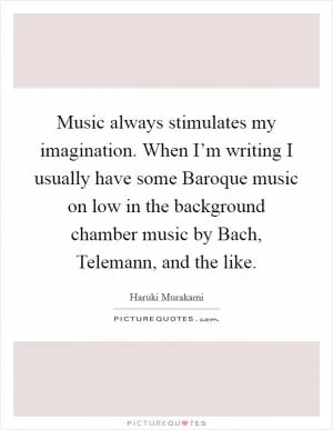 Music always stimulates my imagination. When I’m writing I usually have some Baroque music on low in the background chamber music by Bach, Telemann, and the like Picture Quote #1