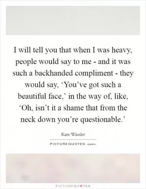 I will tell you that when I was heavy, people would say to me - and it was such a backhanded compliment - they would say, ‘You’ve got such a beautiful face,’ in the way of, like, ‘Oh, isn’t it a shame that from the neck down you’re questionable.’ Picture Quote #1