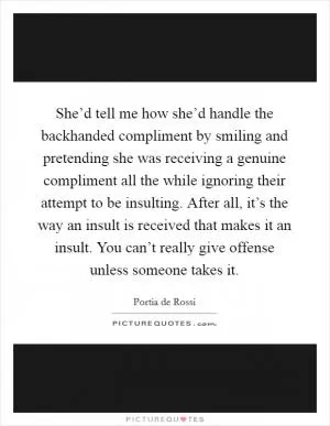 She’d tell me how she’d handle the backhanded compliment by smiling and pretending she was receiving a genuine compliment all the while ignoring their attempt to be insulting. After all, it’s the way an insult is received that makes it an insult. You can’t really give offense unless someone takes it Picture Quote #1