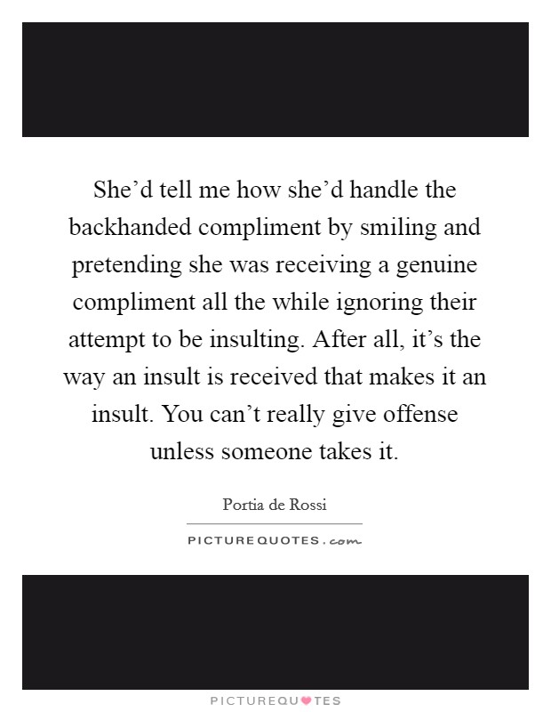 She'd tell me how she'd handle the backhanded compliment by smiling and pretending she was receiving a genuine compliment all the while ignoring their attempt to be insulting. After all, it's the way an insult is received that makes it an insult. You can't really give offense unless someone takes it. Picture Quote #1
